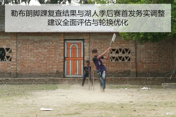 勒布朗脚踝复查结果与湖人季后赛首发务实调整建议全面评估与轮换优化